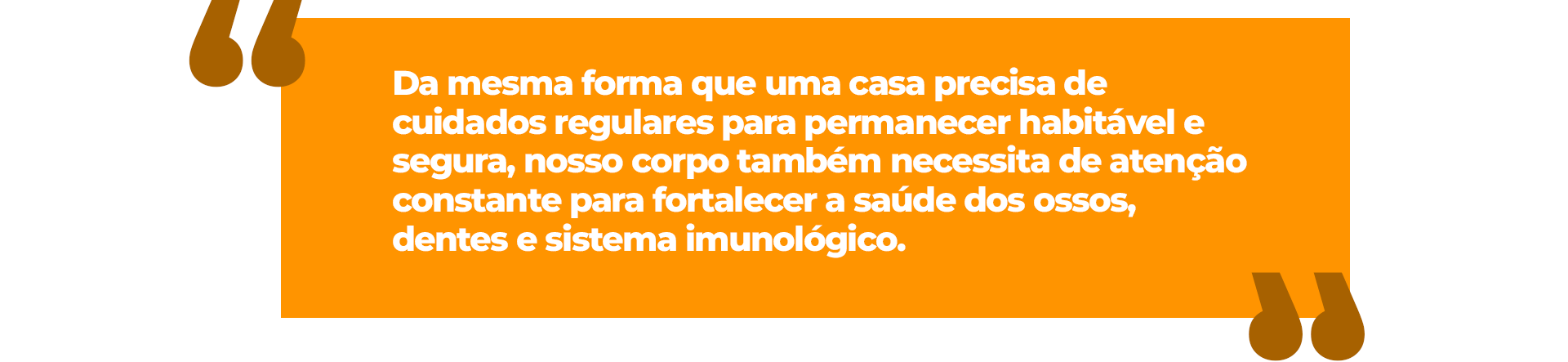 Da mesma forma que uma casa precisa de cuidados regulares para permanecer habitável e segura, nosso corpo também necessita de atenção constante para fortalecer a saúde dos ossos, dentes e sistema imunológico.